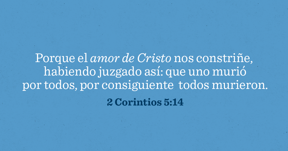 Porque el amor de Cristo nos constriñe, habiendo juzgado así: que uno murió por todos, por consiguiente, todos murieron. 2 Corintios 5:14